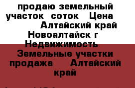 продаю земельный участок 9соток › Цена ­ 210 000 - Алтайский край, Новоалтайск г. Недвижимость » Земельные участки продажа   . Алтайский край